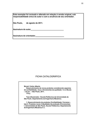 III
Este exemplar foi revisado e alterado em relação à versão original, sob
responsabilidade única do autor e com a anuência de seu orientador.
São Paulo, de agosto de 2011.
Assinatura do autor________________________________
Assinatura do orientador____________________________
FICHA CATALOGRÁFICA
Murad, Carlos Alberto
Desenvolvimento de novos produtos considerando aspectos
de confiabilidade, risco e ferramentas da qualidade / C.A. Murad.
– ed.rev. -- São Paulo, 2011.
170 p.
Tese (Doutorado) - Escola Politécnica da Universidade de
São Paulo. Departamento de Engenharia Mecânica.
1. Desenvolvimento de produtos (Confiabilidade; Ferramen -
tas) 2. Produtos novos 3.Qualidade da produção (Ferramentas)
I. Universidade de São Paulo. Escola Politécnica. Departamento
de Engenharia Mecânica II. t.
 
