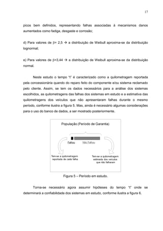 17
picos bem definidos, representando falhas associadas à mecanismos danos
aumentados como fadiga, desgaste e corrosão;
d) Para valores de = 2,5  a distribuição de Weibull aproxima-se da distribuição
lognormal;
e) Para valores de =3,44  a distribuição de Weibull aproxima-se da distribuição
normal.
Neste estudo o tempo “t” é caracterizado como a quilometragem reportada
pela concessionária quando do reparo feito do componente e/ou sistema reclamado
pelo cliente. Assim, se tem os dados necessários para a análise dos sistemas
escolhidos, as quilometragens das falhas dos sistemas em estudo e a estimativa das
quilometragens dos veículos que não apresentaram falhas durante o mesmo
período, conforme ilustra a figura 5. Mas, ainda é necessário algumas considerações
para o uso do banco de dados, a ser mostrado posteriormente.
Figura 5 – Período em estudo.
Torna-se necessário agora assumir hipóteses do tempo “t” onde se
determinará a confiabilidade dos sistemas em estudo, conforme ilustra a figura 6.
 