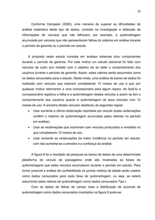 20
Conforme Campean (2000), uma maneira de superar as dificuldades de
análise estatística deste tipo de dados, consiste na investigação e obtenção de
informações de veículos que não falharam, por exemplo, a quilometragem
acumulada por veículos que não apresentaram falhas do sistema em análise durante
o período de garantia ou o período em estudo.
A proposta neste estudo consiste em analisar sistemas e/ou componentes
durante o período de garantia. Por este motivo um estudo adicional foi feito com
veículos de outro ano modelo com o objetivo de se obter o comportamento dos
usuários durante o período de garantia. Assim, estes valores serão assumidos como
os dados censurados para o estudo. Deste modo, uma análise do banco de dados foi
realizada com veículos que estavam completando 12 meses de uso e que por
qualquer motivo retornaram a uma concessionária para algum reparo. Ao fazê-lo a
concessionária registrou a falha e a quilometragem destes veículos e assim se tem o
comportamento dos usuários quanto à quilometragem de seus veículos com 12
meses de uso. A amostra destes veículos obedeceu às seguintes regras:
 Usar somente a última reclamação reportada por veículo (estas reclamações
contêm o máximo de quilometragem acumulada pelos clientes no período
em análise).
 Usar as reclamações que ocorreram com veículos produzidos e vendidos no
que completaram 12 meses de uso.
 Usar somente as reclamações de maior incidência no período em estudo,
com isto aumenta-se a amostra e a confiança da análise.
A figura 8 foi o resultado da pesquisa ao banco de dados de uma determinada
plataforma de veículo de passageiros onde são mostradas as faixas de
quilometragens que estes veículos acumularam durante o período em estudo. Para
tornar possível a análise de confiabilidade os pontos médios da tabela serão usados
como dados censurados para cada faixa de quilometragem, ou seja, se estará
assumindo estes valores de quilometragem como dados censurados Tipo I.
Com os dados de falhas de campo mais a distribuição de acúmulo de
quilometragem como dados censurados mostrados na figura 8 pode-se:
 