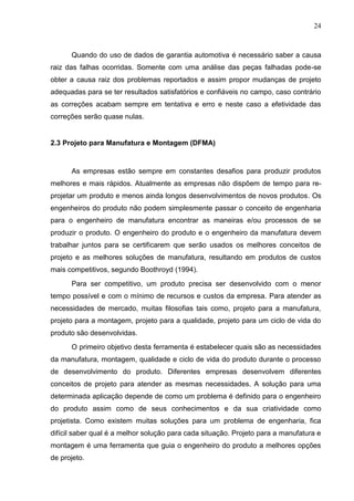 24
Quando do uso de dados de garantia automotiva é necessário saber a causa
raiz das falhas ocorridas. Somente com uma análise das peças falhadas pode-se
obter a causa raiz dos problemas reportados e assim propor mudanças de projeto
adequadas para se ter resultados satisfatórios e confiáveis no campo, caso contrário
as correções acabam sempre em tentativa e erro e neste caso a efetividade das
correções serão quase nulas.
2.3 Projeto para Manufatura e Montagem (DFMA)
As empresas estão sempre em constantes desafios para produzir produtos
melhores e mais rápidos. Atualmente as empresas não dispõem de tempo para re-
projetar um produto e menos ainda longos desenvolvimentos de novos produtos. Os
engenheiros do produto não podem simplesmente passar o conceito de engenharia
para o engenheiro de manufatura encontrar as maneiras e/ou processos de se
produzir o produto. O engenheiro do produto e o engenheiro da manufatura devem
trabalhar juntos para se certificarem que serão usados os melhores conceitos de
projeto e as melhores soluções de manufatura, resultando em produtos de custos
mais competitivos, segundo Boothroyd (1994).
Para ser competitivo, um produto precisa ser desenvolvido com o menor
tempo possível e com o mínimo de recursos e custos da empresa. Para atender as
necessidades de mercado, muitas filosofias tais como, projeto para a manufatura,
projeto para a montagem, projeto para a qualidade, projeto para um ciclo de vida do
produto são desenvolvidas.
O primeiro objetivo desta ferramenta é estabelecer quais são as necessidades
da manufatura, montagem, qualidade e ciclo de vida do produto durante o processo
de desenvolvimento do produto. Diferentes empresas desenvolvem diferentes
conceitos de projeto para atender as mesmas necessidades. A solução para uma
determinada aplicação depende de como um problema é definido para o engenheiro
do produto assim como de seus conhecimentos e da sua criatividade como
projetista. Como existem muitas soluções para um problema de engenharia, fica
difícil saber qual é a melhor solução para cada situação. Projeto para a manufatura e
montagem é uma ferramenta que guia o engenheiro do produto a melhores opções
de projeto.
 