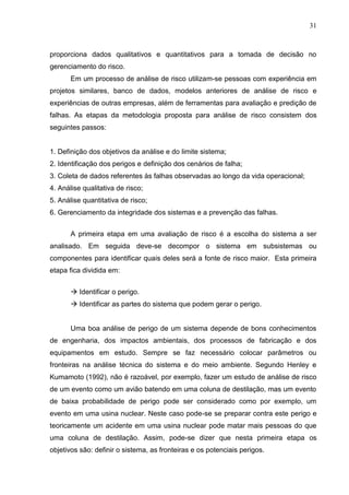 31
proporciona dados qualitativos e quantitativos para a tomada de decisão no
gerenciamento do risco.
Em um processo de análise de risco utilizam-se pessoas com experiência em
projetos similares, banco de dados, modelos anteriores de análise de risco e
experiências de outras empresas, além de ferramentas para avaliação e predição de
falhas. As etapas da metodologia proposta para análise de risco consistem dos
seguintes passos:
1. Definição dos objetivos da análise e do limite sistema;
2. Identificação dos perigos e definição dos cenários de falha;
3. Coleta de dados referentes às falhas observadas ao longo da vida operacional;
4. Análise qualitativa de risco;
5. Análise quantitativa de risco;
6. Gerenciamento da integridade dos sistemas e a prevenção das falhas.
A primeira etapa em uma avaliação de risco é a escolha do sistema a ser
analisado. Em seguida deve-se decompor o sistema em subsistemas ou
componentes para identificar quais deles será a fonte de risco maior. Esta primeira
etapa fica dividida em:
 Identificar o perigo.
 Identificar as partes do sistema que podem gerar o perigo.
Uma boa análise de perigo de um sistema depende de bons conhecimentos
de engenharia, dos impactos ambientais, dos processos de fabricação e dos
equipamentos em estudo. Sempre se faz necessário colocar parâmetros ou
fronteiras na análise técnica do sistema e do meio ambiente. Segundo Henley e
Kumamoto (1992), não é razoável, por exemplo, fazer um estudo de análise de risco
de um evento como um avião batendo em uma coluna de destilação, mas um evento
de baixa probabilidade de perigo pode ser considerado como por exemplo, um
evento em uma usina nuclear. Neste caso pode-se se preparar contra este perigo e
teoricamente um acidente em uma usina nuclear pode matar mais pessoas do que
uma coluna de destilação. Assim, pode-se dizer que nesta primeira etapa os
objetivos são: definir o sistema, as fronteiras e os potenciais perigos.
 