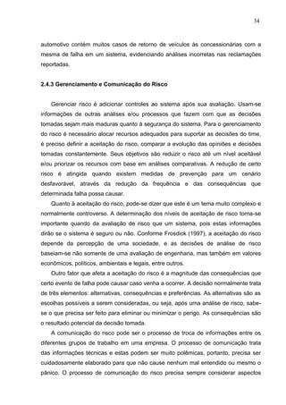 34
automotivo contém muitos casos de retorno de veículos às concessionárias com a
mesma de falha em um sistema, evidenciando análises incorretas nas reclamações
reportadas.
2.4.3 Gerenciamento e Comunicação do Risco
Gerenciar risco é adicionar controles ao sistema após sua avaliação. Usam-se
informações de outras análises e/ou processos que fazem com que as decisões
tomadas sejam mais maduras quanto à segurança do sistema. Para o gerenciamento
do risco é necessário alocar recursos adequados para suportar as decisões do time,
é preciso definir a aceitação do risco, comparar a evolução das opiniões e decisões
tomadas constantemente. Seus objetivos são reduzir o risco até um nível aceitável
e/ou priorizar os recursos com base em análises comparativas. A redução de certo
risco é atingida quando existem medidas de prevenção para um cenário
desfavorável, através da redução da frequência e das consequências que
determinada falha possa causar.
Quanto à aceitação do risco, pode-se dizer que este é um tema muito complexo e
normalmente controverso. A determinação dos níveis de aceitação de risco torna-se
importante quando da avaliação de risco que um sistema, pois estas informações
dirão se o sistema é seguro ou não. Conforme Frosdick (1997), a aceitação do risco
depende da percepção de uma sociedade, e as decisões de análise de risco
baseiam-se não somente de uma avaliação de engenharia, mas também em valores
econômicos, políticos, ambientais e legais, entre outros.
Outro fator que afeta a aceitação do risco é a magnitude das consequências que
certo evento de falha pode causar caso venha a ocorrer. A decisão normalmente trata
de três elementos: alternativas, consequências e preferências. As alternativas são as
escolhas possíveis a serem consideradas, ou seja, após uma análise de risco, sabe-
se o que precisa ser feito para eliminar ou minimizar o perigo. As consequências são
o resultado potencial da decisão tomada.
A comunicação do risco pode ser o processo de troca de informações entre os
diferentes grupos de trabalho em uma empresa. O processo de comunicação trata
das informações técnicas e estas podem ser muito polêmicas, portanto, precisa ser
cuidadosamente elaborado para que não cause nenhum mal entendido ou mesmo o
pânico. O processo de comunicação do risco precisa sempre considerar aspectos
 