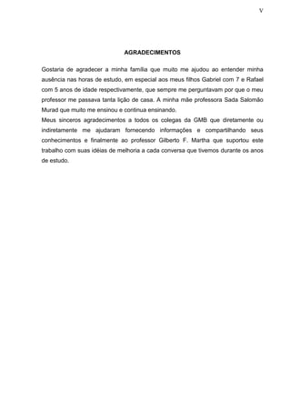 V
AGRADECIMENTOS
Gostaria de agradecer a minha família que muito me ajudou ao entender minha
ausência nas horas de estudo, em especial aos meus filhos Gabriel com 7 e Rafael
com 5 anos de idade respectivamente, que sempre me perguntavam por que o meu
professor me passava tanta lição de casa. A minha mãe professora Sada Salomão
Murad que muito me ensinou e continua ensinando.
Meus sinceros agradecimentos a todos os colegas da GMB que diretamente ou
indiretamente me ajudaram fornecendo informações e compartilhando seus
conhecimentos e finalmente ao professor Gilberto F. Martha que suportou este
trabalho com suas idéias de melhoria a cada conversa que tivemos durante os anos
de estudo.
 