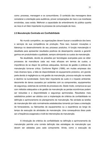 35
como: processo, mensagem e os consumidores. O conteúdo das mensagens deve
considerar a orientação para audiência, prover comparações de risco e as incertezas
envolvidas, caso exista. Melhorar a capacidade de entendimento do público quanto
ao risco é um fator importante no processo de comunicação de risco.
2.5 Manutenção Centrada em Confiabilidade
No mundo competitivo, as organizações devem buscar a excelência dos bens
e serviços de sua competência de produção. Para isso, buscam inovações e
liderança no desenvolvimento de seu processo produtivo. A função manutenção é
desafiada para apresentar resultados positivos de desempenho visando a garantir
ganhos em produtividade e qualidade, sempre otimizando os custos de manutenção.
Na atualidade, devido às pressões por tecnologias avançadas para se obter
processos de manufatura cada vez mais eficazes em termos de custos, a
importância de se dispor de políticas adequadas, técnicas de gestão e práticas de
manutenção torna-se crítica. Conforme Righini (1999), em muitas empresas dos
mais diversos tipos, a falta de disponibilidade do equipamento produtivo, em grande
parte devido à negligência ou má gestão da manutenção, provoca redução na receita
e declínio na lucratividade. Outro fator importante de custo é o impacto ambiental,
decorrente de danos causados por acidentes com os componentes, equipamentos
de segurança, sistemas de controle de processos etc. Deste modo, comprova-se que
com métodos adequados e de gestão da manutenção as perdas econômicas podem
ser reduzidas e a disponibilidade e segurança aprimoradas. Resultados mais
satisfatórios podem ser obtidos com a implantação de critérios de confiabilidade na
definição e aprimoramento do planejamento de manutenção. Na verdade as tarefas
de manutenção têm sido normalmente estabelecidas tomando por base a orientação
de fornecedores, ou fabricantes de equipamentos ou a experiência ao longo do
tempo de execução de atividades de manutenção. Uma consequência disso pode
ser a freqüência exagerada e inútil de intervenções de manutenção.
A introdução de critérios de confiabilidade na definição e aprimoramento da
manutenção permite uma correta definição das estratégias de manutenção que
devem ser adotadas para cada componente. Ainda, como a execução da
 