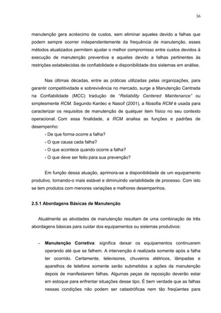 36
manutenção gera acréscimo de custos, sem eliminar aqueles devido a falhas que
podem sempre ocorrer independentemente da frequência de manutenção, esses
métodos atualizados permitem ajustar o melhor compromisso entre custos devidos á
execução de manutenção preventiva e aqueles devido a falhas pertinentes às
restrições estabelecidas de confiabilidade e disponibilidade dos sistemas em análise.
Nas últimas décadas, entre as práticas utilizadas pelas organizações, para
garantir competitividade e sobrevivência no mercado, surge a Manutenção Centrada
na Confiabilidade (MCC) tradução de “Reliability Centered Maintenance” ou
simplesmente RCM. Segundo Kardec e Nascif (2001), a filosofia RCM é usada para
caracterizar os requisitos de manutenção de qualquer item físico no seu contexto
operacional. Com essa finalidade, a RCM analisa as funções e padrões de
desempenho:
- De que forma ocorre a falha?
- O que causa cada falha?
- O que acontece quando ocorre a falha?
- O que deve ser feito para sua prevenção?
Em função dessa atuação, aprimora-se a disponibilidade de um equipamento
produtivo, tornando-o mais estável e diminuindo variabilidade de processo. Com isto
se tem produtos com menores variações e melhores desempenhos.
2.5.1 Abordagens Básicas de Manutenção
Atualmente as atividades de manutenção resultam de uma combinação de três
abordagens básicas para cuidar dos equipamentos ou sistemas produtivos:
- Manutenção Corretiva: significa deixar os equipamentos continuarem
operando até que se falhem. A intervenção é realizada somente após a falha
ter ocorrido. Certamente, televisores, chuveiros elétricos, lâmpadas e
aparelhos de telefone somente serão submetidos a ações da manutenção
depois de manifestarem falhas. Algumas peças de reposição deverão estar
em estoque para enfrentar situações desse tipo. É bem verdade que as falhas
nessas condições não podem ser catastróficas nem tão freqüentes para
 