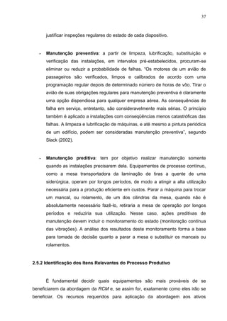 37
justificar inspeções regulares do estado de cada dispositivo.
- Manutenção preventiva: a partir de limpeza, lubrificação, substituição e
verificação das instalações, em intervalos pré-estabelecidos, procuram-se
eliminar ou reduzir a probabilidade de falhas. “Os motores de um avião de
passageiros são verificados, limpos e calibrados de acordo com uma
programação regular depois de determinado número de horas de vôo. Tirar o
avião de suas obrigações regulares para manutenção preventiva é claramente
uma opção dispendiosa para qualquer empresa aérea. As consequências de
falha em serviço, entretanto, são consideravelmente mais sérias. O princípio
também é aplicado a instalações com conseqüências menos catastróficas das
falhas. A limpeza e lubrificação de máquinas, e até mesmo a pintura periódica
de um edifício, podem ser consideradas manutenção preventiva”, segundo
Slack (2002).
- Manutenção preditiva: tem por objetivo realizar manutenção somente
quando as instalações precisarem dela. Equipamentos de processo contínuo,
como a mesa transportadora da laminação de tiras a quente de uma
siderúrgica, operam por longos períodos, de modo a atingir a alta utilização
necessária para a produção eficiente em custos. Parar a máquina para trocar
um mancal, ou rolamento, de um dos cilindros da mesa, quando não é
absolutamente necessário fazê-lo, retiraria a mesa de operação por longos
períodos e reduziria sua utilização. Nesse caso, ações preditivas de
manutenção devem incluir o monitoramento do estado (monitoração contínua
das vibrações). A análise dos resultados deste monitoramento forma a base
para tomada de decisão quanto a parar a mesa e substituir os mancais ou
rolamentos.
2.5.2 Identificação dos Itens Relevantes do Processo Produtivo
É fundamental decidir quais equipamentos são mais prováveis de se
beneficiarem da abordagem da RCM e, se assim for, exatamente como eles irão se
beneficiar. Os recursos requeridos para aplicação da abordagem aos ativos
 