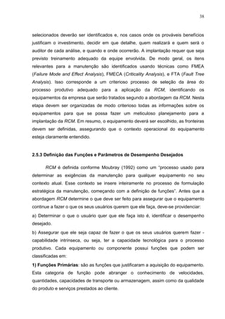 38
selecionados deverão ser identificados e, nos casos onde os prováveis benefícios
justificam o investimento, decidir em que detalhe, quem realizará e quem será o
auditor de cada análise, e quando e onde ocorrerão. A implantação requer que seja
previsto treinamento adequado da equipe envolvida. De modo geral, os itens
relevantes para a manutenção são identificados usando técnicas como FMEA
(Failure Mode and Effect Analysis), FMECA (Criticality Analysis), e FTA (Fault Tree
Analysis). Isso corresponde a um criterioso processo de seleção da área do
processo produtivo adequado para a aplicação da RCM, identificando os
equipamentos da empresa que serão tratados segundo a abordagem da RCM. Nesta
etapa devem ser organizadas de modo criterioso todas as informações sobre os
equipamentos para que se possa fazer um meticuloso planejamento para a
implantação da RCM. Em resumo, o equipamento deverá ser escolhido, as fronteiras
devem ser definidas, assegurando que o contexto operacional do equipamento
esteja claramente entendido.
2.5.3 Definição das Funções e Parâmetros de Desempenho Desejados
RCM é definida conforme Moubray (1992) como um “processo usado para
determinar as exigências da manutenção para qualquer equipamento no seu
contexto atual. Esse contexto se insere inteiramente no processo de formulação
estratégica da manutenção, começando com a definição de funções”. Antes que a
abordagem RCM determine o que deve ser feito para assegurar que o equipamento
continue a fazer o que os seus usuários querem que ele faça, deve-se providenciar:
a) Determinar o que o usuário quer que ele faça isto é, identificar o desempenho
desejado.
b) Assegurar que ele seja capaz de fazer o que os seus usuários querem fazer -
capabilidade intrínseca, ou seja, ter a capacidade tecnológica para o processo
produtivo. Cada equipamento ou componente possui funções que podem ser
classificadas em:
1) Funções Primárias: são as funções que justificaram a aquisição do equipamento.
Esta categoria de função pode abranger o conhecimento de velocidades,
quantidades, capacidades de transporte ou armazenagem, assim como da qualidade
do produto e serviços prestados ao cliente.
 