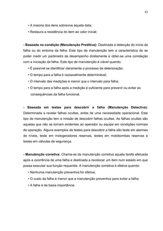 42
• A maioria dos itens sobrevive àquela data;
• Restaura a resistência do item ao valor inicial;
- Baseada na condição (Manutenção Preditiva): Destinada á detecção do início da
falha ou do sintoma da falha. Este tipo de manutenção tem a característica de se
poder medir um parâmetro de desempenho diretamente e obter-se uma correlação
com a iniciação da falha. Este tipo de manutenção é viável quando:
• É possível se identificar claramente o processo de deterioração;
• O tempo para a falha é razoavelmente determinável;
• O intervalo das medições é menor que o intervalo para falha;
• O tempo para a falha após a medição é suficiente para prevenir ou evitar as
consequências da falha funcional.
- Baseada em testes para descobrir a falha (Manutenção Detectiva):
Determinada a revelar falhas ocultas, antes de uma necessidade operacional. Este
tipo de manutenção tem a missão de descobrir falhas ocultas. As falhas ocultas são
aquelas que não se tornam evidentes ao operador ou equipe em condições normais
de operação. Alguns exemplos de testes para descobrir a falha são teste em alarmes
de níveis, teste em motogeradores reservas, testes em motobombas reservas e
testes em válvulas de segurança.
- Manutenção corretiva: Chama-se de manutenção corretiva aquela tarefa efetuada
após a ocorrência de uma falha e destinada a recolocar um item num estado em que
possa executar sua função requerida. A manutenção corretiva é efetiva quando:
• Nenhuma manutenção preventiva for efetiva;
• O custo da falha é menor que a manutenção preventiva para evitar a falha;
• A falha é de baixa importância.
 