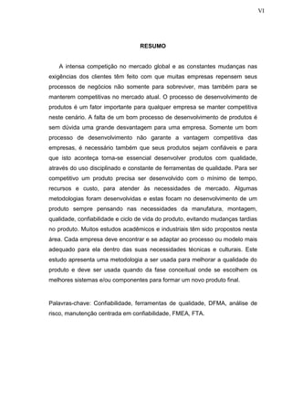 VI
RESUMO
A intensa competição no mercado global e as constantes mudanças nas
exigências dos clientes têm feito com que muitas empresas repensem seus
processos de negócios não somente para sobreviver, mas também para se
manterem competitivas no mercado atual. O processo de desenvolvimento de
produtos é um fator importante para qualquer empresa se manter competitiva
neste cenário. A falta de um bom processo de desenvolvimento de produtos é
sem dúvida uma grande desvantagem para uma empresa. Somente um bom
processo de desenvolvimento não garante a vantagem competitiva das
empresas, é necessário também que seus produtos sejam confiáveis e para
que isto aconteça torna-se essencial desenvolver produtos com qualidade,
através do uso disciplinado e constante de ferramentas de qualidade. Para ser
competitivo um produto precisa ser desenvolvido com o mínimo de tempo,
recursos e custo, para atender às necessidades de mercado. Algumas
metodologias foram desenvolvidas e estas focam no desenvolvimento de um
produto sempre pensando nas necessidades da manufatura, montagem,
qualidade, confiabilidade e ciclo de vida do produto, evitando mudanças tardias
no produto. Muitos estudos acadêmicos e industriais têm sido propostos nesta
área. Cada empresa deve encontrar e se adaptar ao processo ou modelo mais
adequado para ela dentro das suas necessidades técnicas e culturais. Este
estudo apresenta uma metodologia a ser usada para melhorar a qualidade do
produto e deve ser usada quando da fase conceitual onde se escolhem os
melhores sistemas e/ou componentes para formar um novo produto final.
Palavras-chave: Confiabilidade, ferramentas de qualidade, DFMA, análise de
risco, manutenção centrada em confiabilidade, FMEA, FTA.
 