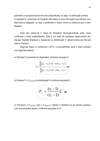 46
parâmetro () populacional é tal como especificado, ou seja, é a afirmação correta.
A hipótese H1 (chamada de hipótese alternativa) é uma afirmação que oferece uma
alternativa à alegação, ou seja, o parâmetro é maior, menor ou diferente que o valor
alegado.
Para isto aplica-se o teste de Snedecor (homogeneidade entre duas
variâncias a certa probabilidade). Este é um teste de hipóteses desenvolvido por
George Waddel Snedecor e baseia-se na distribuição F (desenvolvida por Ronald
Aylmer Fischer).
Segundo Kapur e Lamberson (1977), o procedimento para o teste consiste
nos seguintes passos:
a) Calcular C (constante de dispersão), conforme equação 4:
b) Calcular Fc (Fcalculado da distribuição F) conforme equação 5:
c) Comparar o Fcalculado com o Ftabelado e rejeitar a hipótese H0 se ocorrer qualquer
uma das situações abaixo, conforme equações 6 e 7:
 