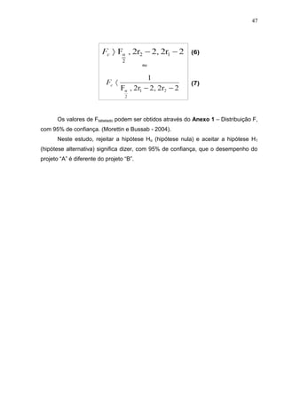 47
Os valores de Ftabelado podem ser obtidos através do Anexo 1 – Distribuição F,
com 95% de confiança. (Morettin e Bussab - 2004).
Neste estudo, rejeitar a hipótese Ho (hipótese nula) e aceitar a hipótese H1
(hipótese alternativa) significa dizer, com 95% de confiança, que o desempenho do
projeto “A” é diferente do projeto “B”.
 