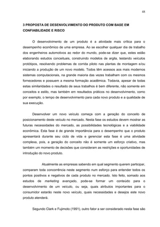 48
3 PROPOSTA DE DESENVOLVIMENTO DO PRODUTO COM BASE EM
CONFIABILIDADE E RISCO
O desenvolvimento de um produto é a atividade mais crítica para o
desempenho econômico de uma empresa. Ao se escolher qualquer dia de trabalho
dos engenheiros automotivos ao redor do mundo, pode-se dizer que, estes estão
elaborando estudos conceituais, construindo modelos de argila, testando veículos
protótipos, resolvendo problemas de corrida piloto nas plantas de montagem e/ou
iniciando a produção de um novo modelo. Todos têm acessos aos mais modernos
sistemas computacionais, na grande maioria das vezes trabalham com os mesmos
fornecedores e possuem a mesma formação acadêmica. Todavia, apesar de todas
estas similaridades o resultado de seus trabalhos é bem diferente, não somente em
conceitos e estilo, mas também em resultados práticos no desenvolvimento, como
por exemplo, o tempo de desenvolvimento para cada novo produto e a qualidade de
sua execução.
Desenvolver um novo veículo começa com a geração do conceito de
posicionamento deste veículo no mercado. Nesta fase os estudos devem mostrar as
futuras necessidades do mercado, as possibilidades tecnológicas e a viabilidade
econômica. Esta fase é de grande importância para o desempenho que o produto
apresentará durante seu ciclo de vida e gerenciar esta fase é uma atividade
complexa, pois, a geração do conceito não é somente um esforço criativo, mas
também um momento de decisões que consideram as restrições e oportunidades de
introdução do novo produto.
Atualmente as empresas sabendo em qual segmento querem participar,
comparam toda concorrência neste segmento num esforço para entender todos os
pontos positivos e negativos de cada produto no mercado. Isto feito, somado aos
estudos de marketing avançado, pode-se formar um conteúdo para o
desenvolvimento de um veículo, ou seja, quais atributos importantes para o
consumidor estarão neste novo veículo, quais necessidades e desejos este novo
produto atenderá.
Segundo Clark e Fujimoto (1991), outro fator a ser considerado nesta fase são
 