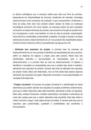 49
os planos estratégicos que a empresa realiza para toda sua linha de produtos,
baseando-se em disponibilidade de recursos, tendências de mercado, tecnologia
disponível para novos processos de produção e para componentes e finalmente a
faixa de preço onde este novo produto estará. Apesar de todas as mudanças
tecnológicas ocorrerem com certa rapidez, as empresas podem ser bem sucedidas
se focarem em desenvolvimento do produto, não somente na função do produto final,
em cronogramas e custo, mas também no ciclo de vida do produto, customização,
riscos técnicos, simplicidade, produtividade, qualidade, inovação e serviços. As fases
tradicionais durante o desenvolvimento de um novo produto são classificadas abaixo,
conforme Priest e Sánchez (2001) e exemplificado nas figuras 25 e 26:
- Definição dos requisitos do projeto: A primeira fase do processo de
desenvolvimento de um novo produto é identificar as necessidades de seus usuários,
definir os objetivos de negócio e projeto para este produto. Nesta fase são
identificadas, definidas e documentadas as necessidades para o seu
desenvolvimento, é a primeira fase do ciclo de desenvolvimento. O objetivo é
identificar e consolidar as necessidades para que o projeto seja viável e realístico,
atendendo aos requisitos do produto. Durante esta fase de definição dos requisitos
de projeto muitas idéias são elaboradas, mas no final desta fase apenas algumas
atenderão aos requisitos de projeto. Requisitos do produto e suas especificações é o
resultado final desta fase.
- Projeto conceitual: O processo do projeto conceitual é a identificação de várias
alternativas que podem atender aos requisitos do projeto já definidos anteriormente,
para que a melhor alternativa seja então escolhida, atendendo a todos os requisitos.
Além disto, análises financeiras, modelos matemáticos, simulações e estimativas de
custo são usadas para que a melhor alternativa seja escolhida. Esta fase ditará o
melhor caminho a seguir, onde idéias tornam-se tarefas. É durante esta fase que os
requisitos para produtividade, qualidade e confiabilidade são escolhidos e
documentados.
 