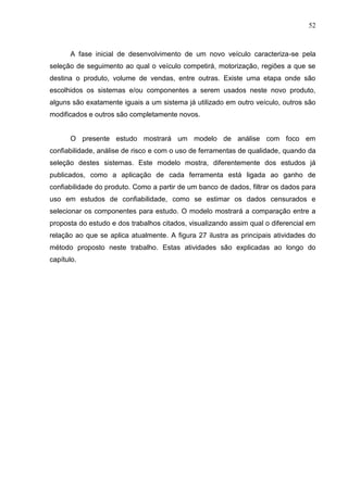 52
A fase inicial de desenvolvimento de um novo veículo caracteriza-se pela
seleção de seguimento ao qual o veículo competirá, motorização, regiões a que se
destina o produto, volume de vendas, entre outras. Existe uma etapa onde são
escolhidos os sistemas e/ou componentes a serem usados neste novo produto,
alguns são exatamente iguais a um sistema já utilizado em outro veículo, outros são
modificados e outros são completamente novos.
O presente estudo mostrará um modelo de análise com foco em
confiabilidade, análise de risco e com o uso de ferramentas de qualidade, quando da
seleção destes sistemas. Este modelo mostra, diferentemente dos estudos já
publicados, como a aplicação de cada ferramenta está ligada ao ganho de
confiabilidade do produto. Como a partir de um banco de dados, filtrar os dados para
uso em estudos de confiabilidade, como se estimar os dados censurados e
selecionar os componentes para estudo. O modelo mostrará a comparação entre a
proposta do estudo e dos trabalhos citados, visualizando assim qual o diferencial em
relação ao que se aplica atualmente. A figura 27 ilustra as principais atividades do
método proposto neste trabalho. Estas atividades são explicadas ao longo do
capítulo.
 
