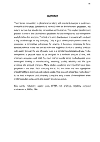 VII
ABSTRACT
The intense competition in global market along with constant changes in customers
demands have forced companies to re-think some of their business processes, not
only to survive, but also to stay competitive on this market. The product development
process is one of the key business processes for any company to stay competitive
and global on this scenario. The lack of a good development process is with no doubt
a big disadvantage for any company. Only a good development process does not
guarantee a competitive advantage for anyone, it becomes necessary to have
reliable products in the field and to make this happens it is vital to develop products
with quality through the use of quality tools in a constant and disciplined way. To be
competitive, a product needs to be designed in a minimum amount of time, with
minimum resources and cost. To meet market needs some methodologies were
developed thinking on manufacturing, assembly, quality, reliability and life cycle
avoiding late product changes. Many studies academic and industrial have been
proposed in this area. Each company has to find and adapt the most appropriate
model that fits its technical and cultural needs. This research presents a methodology
to be used to improve product quality during the early phases of development when
systems and/or components are chosen for a new product.
Key words: Reliability, quality tools, DFMA, risk analysis, reliability centered
maintenance, FMEA, FTA.
 