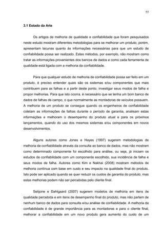 55
3.1 Estado da Arte
Os artigos de melhoria de qualidade e confiabilidade que foram pesquisados
neste estudo mostram diferentes metodologias para se melhorar um produto, porém,
apresentam lacunas quanto às informações necessárias para que um estudo de
confiabilidade possa ser realizado. Estes métodos, por exemplo, não mostram como
tratar as informações provenientes dos bancos de dados e como cada ferramenta de
qualidade está ligada com a melhoria da confiabilidade.
Para que qualquer estudo de melhoria de confiabilidade possa ser feito em um
produto, é preciso entender quais são os sistemas e/ou componentes que mais
contribuem para as falhas e a partir deste ponto, investigar seus modos de falha e
propor melhorias. Para que isto ocorra, é necessário que se tenha um bom banco de
dados de falhas de campo, o que normalmente as montadoras de veículos possuem.
A melhoria de um produto se consegue quando os engenheiros de confiabilidade
coletam as informações de falhas durante o período de garantia, analisam estas
informações e melhoram o desempenho do produto atual e para os próximos
lançamentos, quando do uso dos mesmos sistemas e/ou componentes em novos
desenvolvimentos.
Alguns autores como Jones e Hayes (1997) sugerem metodologias de
melhoria de confiabilidade através da consulta ao banco de dados, mas não mostram
como determinado componente foi escolhido para análise, ou seja, já iniciam os
estudos de confiabilidade com um componente escolhido, sua incidência de falha e
seus modos de falha. Autores como Kim e Nakhai (2008) mostram métodos de
melhoria contínua com base em custo e seu impacto na qualidade final do produto.
Isto pode ser aplicado quando se quer reduzir os custos de garantia do produto, mas
estas melhorias podem não ser percebidas pelo cliente final.
Setijone e Dahlgaard (2007) sugerem modelos de melhoria em itens de
qualidade percebida e em itens de desempenho final do produto, mas não partem de
nenhum banco de dados para consulta e/ou análise de confiabilidade. A melhoria da
confiabilidade é de grande importância para as montadoras e para o cliente final,
melhorar a confiabilidade em um novo produto gera aumento do custo de um
 
