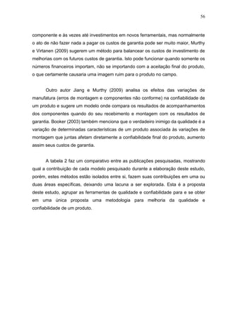 56
componente e às vezes até investimentos em novos ferramentais, mas normalmente
o ato de não fazer nada a pagar os custos de garantia pode ser muito maior, Murthy
e Virtanen (2009) sugerem um método para balancear os custos de investimento de
melhorias com os futuros custos de garantia. Isto pode funcionar quando somente os
números financeiros importam, não se importando com a aceitação final do produto,
o que certamente causaria uma imagem ruim para o produto no campo.
Outro autor Jiang e Murthy (2009) analisa os efeitos das variações de
manufatura (erros de montagem e componentes não conforme) na confiabilidade de
um produto e sugere um modelo onde compara os resultados de acompanhamentos
dos componentes quando do seu recebimento e montagem com os resultados de
garantia. Booker (2003) também menciona que o verdadeiro inimigo da qualidade é a
variação de determinadas características de um produto associada às variações de
montagem que juntas afetam diretamente a confiabilidade final do produto, aumento
assim seus custos de garantia.
A tabela 2 faz um comparativo entre as publicações pesquisadas, mostrando
qual a contribuição de cada modelo pesquisado durante a elaboração deste estudo,
porém, estes métodos estão isolados entre si, fazem suas contribuições em uma ou
duas áreas específicas, deixando uma lacuna a ser explorada. Esta é a proposta
deste estudo, agrupar as ferramentas de qualidade e confiabilidade para e se obter
em uma única proposta uma metodologia para melhoria da qualidade e
confiabilidade de um produto.
 
