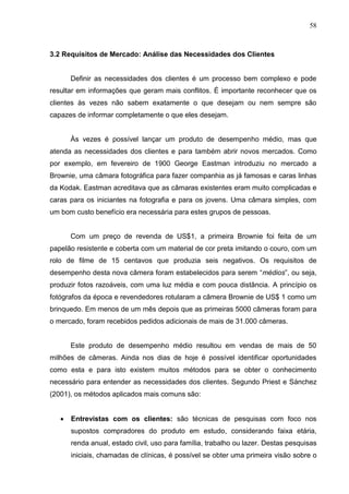 58
3.2 Requisitos de Mercado: Análise das Necessidades dos Clientes
Definir as necessidades dos clientes é um processo bem complexo e pode
resultar em informações que geram mais conflitos. É importante reconhecer que os
clientes às vezes não sabem exatamente o que desejam ou nem sempre são
capazes de informar completamente o que eles desejam.
Às vezes é possível lançar um produto de desempenho médio, mas que
atenda as necessidades dos clientes e para também abrir novos mercados. Como
por exemplo, em fevereiro de 1900 George Eastman introduziu no mercado a
Brownie, uma câmara fotográfica para fazer companhia as já famosas e caras linhas
da Kodak. Eastman acreditava que as câmaras existentes eram muito complicadas e
caras para os iniciantes na fotografia e para os jovens. Uma câmara simples, com
um bom custo benefício era necessária para estes grupos de pessoas.
Com um preço de revenda de US$1, a primeira Brownie foi feita de um
papelão resistente e coberta com um material de cor preta imitando o couro, com um
rolo de filme de 15 centavos que produzia seis negativos. Os requisitos de
desempenho desta nova câmera foram estabelecidos para serem “médios”, ou seja,
produzir fotos razoáveis, com uma luz média e com pouca distância. A princípio os
fotógrafos da época e revendedores rotularam a câmera Brownie de US$ 1 como um
brinquedo. Em menos de um mês depois que as primeiras 5000 câmeras foram para
o mercado, foram recebidos pedidos adicionais de mais de 31.000 câmeras.
Este produto de desempenho médio resultou em vendas de mais de 50
milhões de câmeras. Ainda nos dias de hoje é possível identificar oportunidades
como esta e para isto existem muitos métodos para se obter o conhecimento
necessário para entender as necessidades dos clientes. Segundo Priest e Sánchez
(2001), os métodos aplicados mais comuns são:
 Entrevistas com os clientes: são técnicas de pesquisas com foco nos
supostos compradores do produto em estudo, considerando faixa etária,
renda anual, estado civil, uso para família, trabalho ou lazer. Destas pesquisas
iniciais, chamadas de clínicas, é possível se obter uma primeira visão sobre o
 
