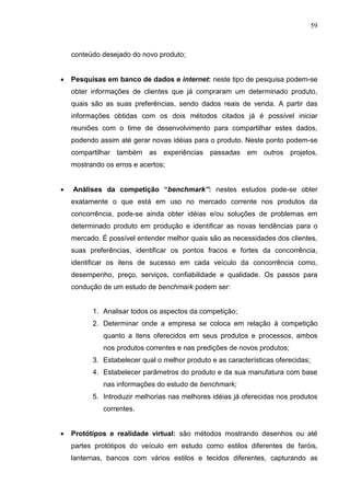 59
conteúdo desejado do novo produto;
 Pesquisas em banco de dados e internet: neste tipo de pesquisa podem-se
obter informações de clientes que já compraram um determinado produto,
quais são as suas preferências, sendo dados reais de venda. A partir das
informações obtidas com os dois métodos citados já é possível iniciar
reuniões com o time de desenvolvimento para compartilhar estes dados,
podendo assim até gerar novas idéias para o produto. Neste ponto podem-se
compartilhar também as experiências passadas em outros projetos,
mostrando os erros e acertos;
 Análises da competição “benchmark”: nestes estudos pode-se obter
exatamente o que está em uso no mercado corrente nos produtos da
concorrência, pode-se ainda obter idéias e/ou soluções de problemas em
determinado produto em produção e identificar as novas tendências para o
mercado. É possível entender melhor quais são as necessidades dos clientes,
suas preferências, identificar os pontos fracos e fortes da concorrência,
identificar os itens de sucesso em cada veículo da concorrência como,
desempenho, preço, serviços, confiabilidade e qualidade. Os passos para
condução de um estudo de benchmark podem ser:
1. Analisar todos os aspectos da competição;
2. Determinar onde a empresa se coloca em relação à competição
quanto a itens oferecidos em seus produtos e processos, ambos
nos produtos correntes e nas predições de novos produtos;
3. Estabelecer qual o melhor produto e as características oferecidas;
4. Estabelecer parâmetros do produto e da sua manufatura com base
nas informações do estudo de benchmark;
5. Introduzir melhorias nas melhores idéias já oferecidas nos produtos
correntes.
 Protótipos e realidade virtual: são métodos mostrando desenhos ou até
partes protótipos do veículo em estudo como estilos diferentes de faróis,
lanternas, bancos com vários estilos e tecidos diferentes, capturando as
 