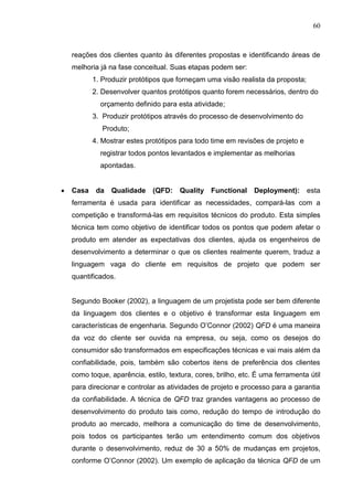60
reações dos clientes quanto às diferentes propostas e identificando áreas de
melhoria já na fase conceitual. Suas etapas podem ser:
1. Produzir protótipos que forneçam uma visão realista da proposta;
2. Desenvolver quantos protótipos quanto forem necessários, dentro do
orçamento definido para esta atividade;
3. Produzir protótipos através do processo de desenvolvimento do
Produto;
4. Mostrar estes protótipos para todo time em revisões de projeto e
registrar todos pontos levantados e implementar as melhorias
apontadas.
 Casa da Qualidade (QFD: Quality Functional Deployment): esta
ferramenta é usada para identificar as necessidades, compará-las com a
competição e transformá-las em requisitos técnicos do produto. Esta simples
técnica tem como objetivo de identificar todos os pontos que podem afetar o
produto em atender as expectativas dos clientes, ajuda os engenheiros de
desenvolvimento a determinar o que os clientes realmente querem, traduz a
linguagem vaga do cliente em requisitos de projeto que podem ser
quantificados.
Segundo Booker (2002), a linguagem de um projetista pode ser bem diferente
da linguagem dos clientes e o objetivo é transformar esta linguagem em
características de engenharia. Segundo O’Connor (2002) QFD é uma maneira
da voz do cliente ser ouvida na empresa, ou seja, como os desejos do
consumidor são transformados em especificações técnicas e vai mais além da
confiabilidade, pois, também são cobertos itens de preferência dos clientes
como toque, aparência, estilo, textura, cores, brilho, etc. É uma ferramenta útil
para direcionar e controlar as atividades de projeto e processo para a garantia
da confiabilidade. A técnica de QFD traz grandes vantagens ao processo de
desenvolvimento do produto tais como, redução do tempo de introdução do
produto ao mercado, melhora a comunicação do time de desenvolvimento,
pois todos os participantes terão um entendimento comum dos objetivos
durante o desenvolvimento, reduz de 30 a 50% de mudanças em projetos,
conforme O’Connor (2002). Um exemplo de aplicação da técnica QFD de um
 