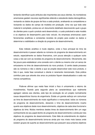 62
tentando identificar quais atributos são importantes aos seus clientes. As montadoras
americanas gastam recursos significantes obtendo e estudando dados demográficos,
revisando os dados de grupos de foco a cada produto, analisando os competidores e
revisando os dados de campo de modelos em produção. Uma vez que todo este
material é compilado, produz-se um documento detalhado descrevendo qual o grupo
de clientes para o qual o produto será desenvolvido, o custo praticável a este modelo
e os objetivos de desempenho para todo veículo. As empresas americanas usam
ferramentas analíticas e constantes revisões de projeto para avaliar os dados e
determinar a viabilidade e a direção do programa de desenvolvimento.
Este método analítico é muito objetivo, onde o foco principal do time de
desenvolvimento é passar adiante os números do programa de desenvolvimento em
estudo, especialmente os dados financeiros, com pouca atenção a qualquer outra
coisa a não ser com as revisões do programa de desenvolvimento. Obviamente, isto
faz pouco para estabelecer uma conexão com o cliente ou mesmo criar um senso de
entusiasmo no time de desenvolvimento do novo produto. O centro deste processo
são os números e não o cliente a que se propõe desenvolver este novo produto, o
fato é que, nesta fase conceitual o cliente é raramente mencionado. Esta prática
contribui para que através dos anos os produtos fiquem desatualizados e cada vez
menos competitivos.
Pode-se afirmar que nesta fase inicial o foco é unicamente o retorno de
investimentos, ficando para segundo plano as características que realmente
agregam valores aos clientes, este tipo de condução de um projeto normalmente
causa desperdícios futuros de engenharia. Existe um grande esforço em comunicar
ao time de desenvolvimento de modo significativo e mensurável, todos os números
do programa de desenvolvimento, deixando o time de desenvolvimento incerto
quanto aos objetivos deste novo desenvolvimento, objetivos de cada área funcional e
objetivos do time. Muitos membros destes times de desenvolvimento têm um vago
conhecimento do seu papel dentro do programa de desenvolvimento e ainda pior dos
objetivos do programa de desenvolvimento. Esta falta de entendimento do objetivo
do programa de desenvolvimento torna-se ainda pior nos níveis mais baixos onde
existem grupos de suporte ao desenvolvimento que possuem seus próprios objetivos
 
