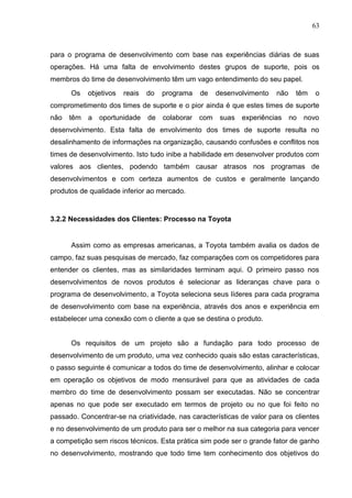 63
para o programa de desenvolvimento com base nas experiências diárias de suas
operações. Há uma falta de envolvimento destes grupos de suporte, pois os
membros do time de desenvolvimento têm um vago entendimento do seu papel.
Os objetivos reais do programa de desenvolvimento não têm o
comprometimento dos times de suporte e o pior ainda é que estes times de suporte
não têm a oportunidade de colaborar com suas experiências no novo
desenvolvimento. Esta falta de envolvimento dos times de suporte resulta no
desalinhamento de informações na organização, causando confusões e conflitos nos
times de desenvolvimento. Isto tudo inibe a habilidade em desenvolver produtos com
valores aos clientes, podendo também causar atrasos nos programas de
desenvolvimentos e com certeza aumentos de custos e geralmente lançando
produtos de qualidade inferior ao mercado.
3.2.2 Necessidades dos Clientes: Processo na Toyota
Assim como as empresas americanas, a Toyota também avalia os dados de
campo, faz suas pesquisas de mercado, faz comparações com os competidores para
entender os clientes, mas as similaridades terminam aqui. O primeiro passo nos
desenvolvimentos de novos produtos é selecionar as lideranças chave para o
programa de desenvolvimento, a Toyota seleciona seus líderes para cada programa
de desenvolvimento com base na experiência, através dos anos e experiência em
estabelecer uma conexão com o cliente a que se destina o produto.
Os requisitos de um projeto são a fundação para todo processo de
desenvolvimento de um produto, uma vez conhecido quais são estas características,
o passo seguinte é comunicar a todos do time de desenvolvimento, alinhar e colocar
em operação os objetivos de modo mensurável para que as atividades de cada
membro do time de desenvolvimento possam ser executadas. Não se concentrar
apenas no que pode ser executado em termos de projeto ou no que foi feito no
passado. Concentrar-se na criatividade, nas características de valor para os clientes
e no desenvolvimento de um produto para ser o melhor na sua categoria para vencer
a competição sem riscos técnicos. Esta prática sim pode ser o grande fator de ganho
no desenvolvimento, mostrando que todo time tem conhecimento dos objetivos do
 