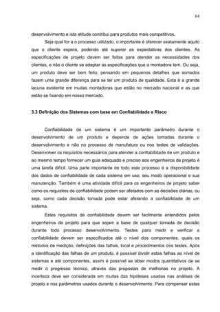 64
desenvolvimento e ista atitude contribui para produtos mais competitivos.
Seja qual for a o processo utilizado, o importante é oferecer exatamente aquilo
que o cliente espera, podendo até superar as expectativas dos clientes. As
especificações de projeto devem ser feitas para atender as necessidades dos
clientes, e não o cliente se adaptar as especificações que a montadora tem. Ou seja,
um produto deve ser bem feito, pensando em pequenos detalhes que somados
fazem uma grande diferença para se ter um produto de qualidade. Esta é a grande
lacuna existente em muitas montadoras que estão no mercado nacional e as que
estão se fixando em nosso mercado.
3.3 Definição dos Sistemas com base em Confiabilidade e Risco
Confiabilidade de um sistema é um importante parâmetro durante o
desenvolvimento de um produto e depende de ações tomadas durante o
desenvolvimento e não no processo de manufatura ou nos testes de validações.
Desenvolver os requisitos necessários para atender a confiabilidade de um produto e
ao mesmo tempo fornecer um guia adequado e preciso aos engenheiros de projeto é
uma tarefa difícil. Uma parte importante de todo este processo é a disponibilidade
dos dados de confiabilidade de cada sistema em uso, seu modo operacional e sua
manutenção. Também é uma atividade difícil para os engenheiros de projeto saber
como os requisitos de confiabilidade podem ser afetados com as decisões diárias, ou
seja, como cada decisão tomada pode estar afetando a confiabilidade de um
sistema.
Estes requisitos de confiabilidade devem ser facilmente entendidos pelos
engenheiros de projeto para que sejam a base de qualquer tomada de decisão
durante todo processo desenvolvimento. Testes para medir e verificar a
confiabilidade devem ser especificados até o nível dos componentes, quais os
métodos de medição, definições das falhas, local e procedimentos dos testes. Após
a identificação das falhas de um produto, é possível dividir estas falhas ao nível de
sistemas e até componentes, assim é possível se obter modos quantitativos de se
medir o progresso técnico, através das propostas de melhorias no projeto. A
incerteza deve ser considerada em muitas das hipóteses usadas nas análises de
projeto e nos parâmetros usados durante o desenvolvimento. Para compensar estas
 