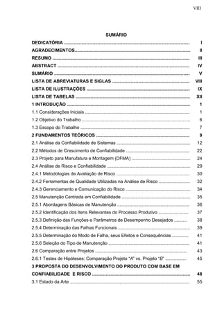 VIII
SUMÁRIO
DEDICATÓRIA ..................................................................................................... I
AGRADECIMENTOS............................................................................................. II
RESUMO .............................................................................................................. III
ABSTRACT .......................................................................................................... IV
SUMÁRIO ............................................................................................................. V
LISTA DE ABREVIATURAS E SIGLAS .............................................................. VIII
LISTA DE ILUSTRAÇÕES ................................................................................... IX
LISTA DE TABELAS ............................................................................................ XII
1 INTRODUÇÃO ................................................................................................... 1
1.1 Considerações Iniciais .................................................................................... 1
1.2 Objetivo do Trabalho ....................................................................................... 6
1.3 Escopo do Trabalho ........................................................................................ 7
2 FUNDAMENTOS TEÓRICOS ........................................................................... 9
2.1 Análise da Confiabilidade de Sistemas ........................................................... 12
2.2 Métodos de Crescimento de Confiabilidade ................................................... 22
2.3 Projeto para Manufatura e Montagem (DFMA) ............................................... 24
2.4 Análise de Risco e Confiabilidade ................................................................... 29
2.4.1 Metodologias de Avaliação de Risco ........................................................... 30
2.4.2 Ferramentas de Qualidade Utilizadas na Análise de Risco ......................... 32
2.4.3 Gerenciamento e Comunicação do Risco .................................................... 34
2.5 Manutenção Centrada em Confiabilidade ....................................................... 35
2.5.1 Abordagens Básicas de Manutenção .......................................................... 36
2.5.2 Identificação dos Itens Relevantes do Processo Produtivo ........................ 37
2.5.3 Definição das Funções e Parâmetros de Desempenho Desejados .......... 38
2.5.4 Determinação das Falhas Funcionais .......................................................... 39
2.5.5 Determinação do Modo de Falha, seus Efeitos e Consequências ............. 41
2.5.6 Seleção do Tipo de Manutenção ................................................................. 41
2.6 Comparação entre Projetos .......................................................................... 43
2.6.1 Testes de Hipóteses: Comparação Projeto “A” vs. Projeto “B” ................. 45
3 PROPOSTA DO DESENVOLVIMENTO DO PRODUTO COM BASE EM
CONFIABILIDADE E RISCO ............................................................................... 48
3.1 Estado da Arte ................................................................................................ 55
 