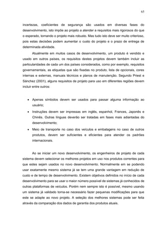 65
incertezas, coeficientes de segurança são usados em diversas fases do
desenvolvimento, isto impõe ao projeto a atender a requisitos mais rigorosos do que
o esperado, tornando o projeto mais robusto. Mas tudo isto deve ser muito criterioso,
pois estas decisões podem aumentar o custo do projeto e o prazo de entrega de
determinada atividade.
Atualmente em muitos casos de desenvolvimento, um produto é vendido e
usado em outros países, os requisitos destes projetos devem também incluir as
particularidades de cada um dos países considerados, como por exemplo, requisitos
governamentais, as etiquetas que são fixadas no produto, lista de opcionais, cores
internas e externas, manuais técnicos e planos de manutenção. Segundo Priest e
Sánchez (2001), alguns requisitos de projeto para uso em diferentes regiões devem
incluir entre outros:
 Apenas símbolos devem ser usados para passar alguma informação ao
usuário;
 Instruções devem ser impressas em inglês, espanhol, Frances, Japonês e
Chinês. Outras línguas deverão ser tratadas em fases mais adiantadas do
desenvolvimento;
 Meio de transporte no caso dos veículos e embalagens no caso de outros
produtos, devem ser suficientes e eficientes para atender os padrões
internacionais.
Ao se iniciar um novo desenvolvimento, os engenheiros de projeto de cada
sistema devem selecionar os melhores projetos em uso nos produtos correntes para
que estes sejam usados no novo desenvolvimento. Normalmente em se podendo
usar exatamente mesmo sistema já se tem uma grande vantagem em redução de
custo e de tempo de desenvolvimento. Existem objetivos definidos no início de cada
desenvolvimento para se usar o maior número possível de sistemas já conhecidos de
outras plataformas de veículos. Porém nem sempre isto é possível, mesmo usando
um sistema já validado torna-se necessário fazer pequenas modificações para que
este se adapte ao novo projeto. A seleção dos melhores sistemas pode ser feita
através da comparação dos dados de garantia dos produtos atuais.
 