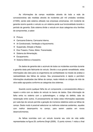 66
As informações de campo recebidas através de toda a rede de
concessionárias são medidas através de incidentes pôr mil unidades vendidas
(I/1000), sendo este sistema utilizado nas empresas americanas. Um incidente de
garantia ocorre quando o veículo ou um sistema perde sua funcionalidade durante o
período de garantia. Este sistema divide o veículo em doze categorias e/ou famílias
de componentes, a saber:
 Pintura;
 Carroceria Externa, Carroceria Interna;
 Ar Condicionado, Ventilação e Aquecimento;
 Suspensão, Direção e Rodas;
 Eixo Traseiro, Freios, Motor, Transmissão;
 Sistema de Alimentação;
 Escapamento;
 Sistema Elétrico e Acessório.
Os dados de garantia são o acúmulo de todos os incidentes ocorridos durante
a garantia dada pelo fabricante do veículo. Devido a sua grande versatilidade, estas
informações são úteis para os engenheiros de confiabilidade na missão de análise e
rastreabilidade das falhas de campo. Seu processamento é rápido e permitem
informações atualizadas das falhas de campo, neste método os códigos de mão de
obra estão agrupados conforme as categorias dos sistemas.
Quando ocorre qualquer falha de um componente, a concessionária efetua o
reparo e entra com os dados do veículo no banco de dados. Esta informação de
falha entra no sistema com a quilometragem, o código do defeito, data da
reclamação entre outros. O processamento de todas estas informações separadas
por cada tipo de veículo permite a geração de inúmeros relatórios sobre as falhas de
campo. Deste modo é possível selecionar os melhores sistemas existentes, aqueles
com melhor desempenho no campo, para serem usados em novos
desenvolvimentos.
As falhas ocorridas com um veículo durante seu ciclo de vida estão
representadas na figura 29, conforme Singh (2009). O ponto número 1 indica o final
 