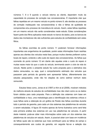 68
números 7, 8 e 9 quando o veículo retorna ao cliente, dependem muito da
capacidade do processo de correção nas concessionárias. É importante citar que
falhas repetidas em um mesmo veículo no ponto número 9, são devidas ao processo
de correção inadequado nas concessionárias e não à falhas de qualidade de
componentes e/ou processo de manufatura do veículo. Assim, estas falhas repetidas
em um mesmo veículo não serão consideradas neste estudo. Estas considerações
fazem parte dos filtros aplicados neste estudo no banco de dados, pois os bancos de
dados das montadoras não são suficientes para estudos de confiabilidade sem estes
filtros.
As falhas ocorridas do ponto número 11 poderiam fornecer informações
importantes aos engenheiros de qualidade, porém estas informações ficam restritas
apenas aos clientes dos veículos nesta fase, porque muitos clientes preferem outros
locais de reparo, evitando o alto custo de reparo das concessionárias. As falhas que
ocorrerão do ponto número 12 em diante são aquelas onde o custo do reparo é
muitas vezes maior do que o custo do veículo, terminando assim o ciclo de vida do
veículo. Neste ponto o presente estudo faz outra proposta para a estimativa dos
dados censurados, ou seja, qual o comportamento estimado dos veículos que
passaram pelo período de garantia sem apresentar falhas, diferentemente dos
estudos pesquisados, onde não há citações de como estimar nenhum dado
censurado.
Estudos feitos como, Jones et al (1997) e Kim et al (2008), mostram métodos
de melhoria através de estudos de confiabilidade mas não citam como os os dados
foram obtidos para cada proposta. Para a definição dos sistemas com base em
confiabilidade e risco, uma metodologia para a identificação dos sistemas críticos e
suas falhas seria a obtenção de um gráfico de Pareto das falhas ocorridas durante
todo o período de garantia, para cada um dos sistemas das plataformas de veículos
a serem estudadas. A figura 30 mostra apenas de forma ilustrativa como será feita
esta primeira análise dos sistemas em uso nas plataformas de veículos. A partir
deste material, pode-se obter mais informações sobre cada um dos sistemas das
plataformas de veículos em estudo. Assim, é possível obter com base em incidência
de falhas quais são os sistemas que mais contribuem para as falhas de campo e
consequentemente aos custos de garantia, em seguida faz-se a seleção dos
 