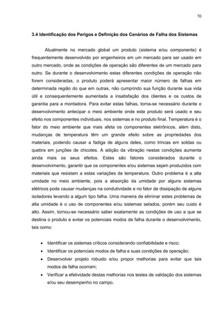 70
3.4 Identificação dos Perigos e Definição dos Cenários de Falha dos Sistemas
Atualmente no mercado global um produto (sistema e/ou componente) é
frequentemente desenvolvido por engenheiros em um mercado para ser usado em
outro mercado, onde as condições de operação são diferentes de um mercado para
outro. Se durante o desenvolvimento estas diferentes condições de operação não
forem consideradas, o produto poderá apresentar maior número de falhas em
determinada região do que em outras, não cumprindo sua função durante sua vida
útil e consequentemente aumentada a insatisfação dos clientes e os custos de
garantia para a montadora. Para evitar estas falhas, torna-se necessário durante o
desenvolvimento antecipar o meio ambiente onde este produto será usado e seu
efeito nos componentes individuais, nos sistemas e no produto final. Temperatura é o
fator do meio ambiente que mais afeta os componentes eletrônicos, além disto,
mudanças de temperatura têm um grande efeito sobre as propriedades dos
materiais, podendo causar a fadiga de alguns deles, como trincas em soldas ou
quebra em junções de chicotes. A adição da vibração nestas condições aumenta
ainda mais os seus efeitos. Estes são fatores considerados durante o
desenvolvimento, garantir que os componentes e/ou sistemas sejam produzidos com
materiais que resistam a estas variações de temperatura. Outro problema é a alta
umidade no meio ambiente, pois a absorção da umidade por alguns sistemas
elétricos pode causar mudanças na condutividade e no fator de dissipação de alguns
isoladores levando a algum tipo falha. Uma maneira de eliminar estes problemas de
alta umidade é o uso de componentes e/ou sistemas selados, porém seu custo é
alto. Assim, tornou-se necessário saber exatamente as condições de uso a que se
destina o produto e evitar os potenciais modos de falha durante o desenvolvimento,
tais como:
 Identificar os sistemas críticos considerando confiabilidade e risco;
 Identificar os potenciais modos de falha e suas condições de operação;
 Desenvolver projeto robusto e/ou propor melhorias para evitar que tais
modos de falha ocorram;
 Verificar a efetividade destas melhorias nos testes de validação dos sistemas
e/ou seu desempenho no campo.
 