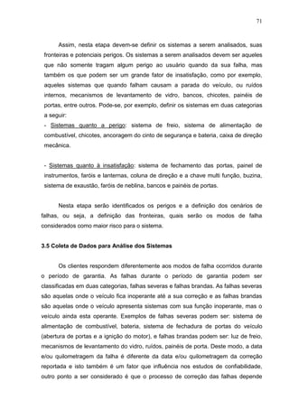 71
Assim, nesta etapa devem-se definir os sistemas a serem analisados, suas
fronteiras e potenciais perigos. Os sistemas a serem analisados devem ser aqueles
que não somente tragam algum perigo ao usuário quando da sua falha, mas
também os que podem ser um grande fator de insatisfação, como por exemplo,
aqueles sistemas que quando falham causam a parada do veículo, ou ruídos
internos, mecanismos de levantamento de vidro, bancos, chicotes, painéis de
portas, entre outros. Pode-se, por exemplo, definir os sistemas em duas categorias
a seguir:
- Sistemas quanto a perigo: sistema de freio, sistema de alimentação de
combustível, chicotes, ancoragem do cinto de segurança e bateria, caixa de direção
mecânica.
- Sistemas quanto à insatisfação: sistema de fechamento das portas, painel de
instrumentos, faróis e lanternas, coluna de direção e a chave multi função, buzina,
sistema de exaustão, faróis de neblina, bancos e painéis de portas.
Nesta etapa serão identificados os perigos e a definição dos cenários de
falhas, ou seja, a definição das fronteiras, quais serão os modos de falha
considerados como maior risco para o sistema.
3.5 Coleta de Dados para Análise dos Sistemas
Os clientes respondem diferentemente aos modos de falha ocorridos durante
o período de garantia. As falhas durante o período de garantia podem ser
classificadas em duas categorias, falhas severas e falhas brandas. As falhas severas
são aquelas onde o veículo fica inoperante até a sua correção e as falhas brandas
são aquelas onde o veículo apresenta sistemas com sua função inoperante, mas o
veículo ainda esta operante. Exemplos de falhas severas podem ser: sistema de
alimentação de combustível, bateria, sistema de fechadura de portas do veículo
(abertura de portas e a ignição do motor), e falhas brandas podem ser: luz de freio,
mecanismos de levantamento do vidro, ruídos, painéis de porta. Deste modo, a data
e/ou quilometragem da falha é diferente da data e/ou quilometragem da correção
reportada e isto também é um fator que influência nos estudos de confiabilidade,
outro ponto a ser considerado é que o processo de correção das falhas depende
 