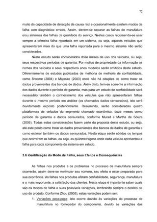 72
muito da capacidade de detecção da causa raiz e ocasionalmente existem modos de
falha com diagnóstico errado. Assim, devem-se separar as falhas de manufatura
e/ou sistemas das falhas da qualidade do serviço. Nestes casos recomenda-se usar
sempre a primeira falha reportada em um sistema, ou seja, aqueles veículos que
apresentaram mais do que uma falha reportada para o mesmo sistema não serão
considerados.
Neste estudo serão considerados doze meses de uso dos veículos, ou seja,
seus respectivos períodos de garantia. Por motivo de propriedade da informação os
nomes dos veículos e seus respectivos anos modelos serão omitidos deste estudo.
Diferentemente de estudos publicados de melhoria de melhoria de confiabilidade,
como Broome (2004) e Majeske (2003) onde não há citações de como tratar os
dados provenientes dos bancos de dados. Além disto, tem-se somente a informação
dos dados durante o período de garantia, mas para um estudo de confiabilidade será
necessário também o conhecimento dos veículos que não apresentaram falhas
durante o mesmo período em análise (os chamados dados censurados), isto será
devidamente exposto posteriormente. Resumindo, serão consideradas quatro
plataformas de veículos do segmento chamado econômico, doze meses como
período de garantia e dados censurados, conforme Murad e Martha de Souza
(2006). Todas estas considerações fazem parte da proposta deste estudo, ou seja,
até este ponto como tratar os dados provenientes dos bancos de dados de garantia e
como estimar também os dados censurados. Nesta etapa serão obtidos os tempos
que ocorreram as falhas, ou seja, as quilometragens onde cada veículo apresentou a
falha para cada componente do sistema em estudo.
3.6 Identificação do Modo de Falha, seus Efeitos e Consequências
As falhas nos produtos e os problemas no processo de manufatura sempre
ocorrerão, assim deve-se minimizar seu número, seu efeito e estar preparado para
sua ocorrência. As falhas nos produtos afetam confiabilidade, segurança, manufatura
e o mais importante, a satisfação dos clientes. Nesta etapa é importante saber quais
são os modos de falha e suas possíveis variações, lembrando sempre o destino de
uso do produto. Conforme Zhou (2005), estas variações podem ser:
1. Variações peça-peça: isto ocorre devido às variações do processo de
manufatura no fornecedor do componente, devido às variações das
 