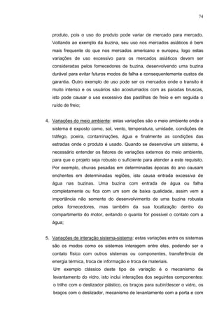 74
produto, pois o uso do produto pode variar de mercado para mercado.
Voltando ao exemplo da buzina, seu uso nos mercados asiáticos é bem
mais frequente do que nos mercados americano e europeu, logo estas
variações de uso excessivo para os mercados asiáticos devem ser
consideradas pelos fornecedores de buzina, desenvolvendo uma buzina
durável para evitar futuros modos de falha e consequentemente custos de
garantia. Outro exemplo de uso pode ser os mercados onde o transito é
muito intenso e os usuários são acostumados com as paradas bruscas,
isto pode causar o uso excessivo das pastilhas de freio e em seguida o
ruído de freio;
4. Variações do meio ambiente: estas variações são o meio ambiente onde o
sistema é exposto como, sol, vento, temperatura, umidade, condições de
tráfego, poeira, contaminações, água e finalmente as condições das
estradas onde o produto é usado. Quando se desenvolve um sistema, é
necessário entender os fatores de variações externos do meio ambiente,
para que o projeto seja robusto o suficiente para atender a este requisito.
Por exemplo, chuvas pesadas em determinadas épocas do ano causam
enchentes em determinadas regiões, isto causa entrada excessiva de
água nas buzinas. Uma buzina com entrada de água ou falha
completamente ou fica com um som de baixa qualidade, assim vem a
importância não somente do desenvolvimento de uma buzina robusta
pelos fornecedores, mas também da sua localização dentro do
compartimento do motor, evitando o quanto for possível o contato com a
água;
5. Variações de interação sistema-sistema: estas variações entre os sistemas
são os modos como os sistemas interagem entre eles, podendo ser o
contato físico com outros sistemas ou componentes, transferência de
energia térmica, troca de informação e troca de materiais.
Um exemplo clássico deste tipo de variação é o mecanismo de
levantamento do vidro, isto inclui interações dos seguintes componentes:
o trilho com o deslizador plástico, os braços para subir/descer o vidro, os
braços com o deslizador, mecanismo de levantamento com a porta e com
 