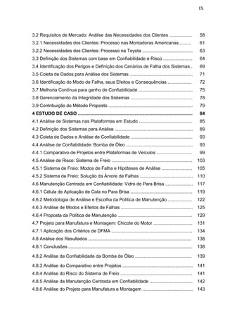 IX
3.2 Requisitos de Mercado: Análise das Necessidades dos Clientes .................. 58
3.2.1 Necessidades dos Clientes: Processo nas Montadoras Americanas.......... 61
3.2.2 Necessidades dos Clientes: Processo na Toyota ........................................ 63
3.3 Definição dos Sistemas com base em Confiabilidade e Risco ....................... 64
3.4 Identificação dos Perigos e Definição dos Cenários de Falha dos Sistemas.. 69
3.5 Coleta de Dados para Análise dos Sistemas .................................................. 71
3.6 Identificação do Modo de Falha, seus Efeitos e Consequências ................... 72
3.7 Melhoria Contínua para ganho de Confiabilidade ........................................... 75
3.8 Gerenciamento da Integridade dos Sistemas ................................................. 78
3.9 Contribuição do Método Proposto ................................................................... 79
4 ESTUDO DE CASO ........................................................................................... 84
4.1 Análise de Sistemas nas Plataformas em Estudo .......................................... 85
4.2 Definição dos Sistemas para Análise .............................................................. 89
4.3 Coleta de Dados e Análise de Confiabilidade ................................................. 93
4.4 Análise de Confiabilidade: Bomba de Óleo ..................................................... 93
4.4.1 Comparativo de Projetos entre Plataformas de Veículos ............................ 99
4.5 Análise de Risco: Sistema de Freio ................................................................ 103
4.5.1 Sistema de Freio: Modos de Falha e Hipóteses de Análise ........................ 105
4.5.2 Sistema de Freio: Solução da Árvore de Falhas .......................................... 110
4.6 Manutenção Centrada em Confiabilidade: Vidro do Para Brisa ...................... 117
4.6.1 Célula de Aplicação de Cola no Para Brisa ................................................. 119
4.6.2 Metodologia de Análise e Escolha da Política de Manutenção ................... 122
4.6.3 Análise de Modos e Efeitos de Falhas ......................................................... 125
4.6.4 Proposta da Política de Manutenção ........................................................... 129
4.7 Projeto para Manufatura e Montagem: Chicote do Motor ............................... 131
4.7.1 Aplicação dos Critérios de DFMA ................................................................ 134
4.8 Análise dos Resultados .................................................................................. 138
4.8.1 Conclusões .................................................................................................. 138
4.8.2 Análise da Confiabilidade da Bomba de Óleo ............................................. 139
4.8.3 Análise do Comparativo entre Projetos ........................................................ 141
4.8.4 Análise do Risco do Sistema de Freio ......................................................... 141
4.8.5 Análise da Manutenção Centrada em Confiabilidade .................................. 142
4.8.6 Análise do Projeto para Manufatura e Montagem ........................................ 143
 