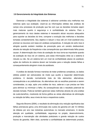 78
3.8 Gerenciamento da Integridade dos Sistemas
Gerenciar a integridade dos sistemas é adicionar controles e/ou melhorias nos
sistemas após sua avaliação. Usam-se as informações obtidas das análises de
campo e/ou processos de produção que faz com que as decisões tomadas sejam
mais maduras quanto à segurança e à confiabilidade do sistema. Para o
gerenciamento do risco destes sistemas é necessário alocar recursos adequados
para suportar as decisões do time, comparar a evolução das melhorias e decisões
tomadas constantemente. Seu objetivo é reduzir o risco até um nível aceitável e/ou
priorizar os recursos com base em análises comparativas. A redução de certo risco é
atingida quando existem medidas de prevenção para um cenário desfavorável,
através da redução da frequência e das consequências que determinada falha possa
causar. A determinação dos níveis de aceitação de risco torna-se importante quando
da avaliação de risco de um sistema, pois estas informações dirão se o sistema é
robusto ou não. Se um sistema tem um nível de confiabilidade abaixo do aceitável,
ações de melhoria do sistema devem ser tomadas para a redução destas falhas e
consequentemente atingirem níveis de aceitáveis.
A análise de decisão fornece maneiras de tratar problemas complexos, os dados
obtidos podem ser estruturados de modo que auxilie a responder determinado
problema. A decisão normalmente trata de três elementos: alternativas,
consequências e as preferências. As alternativas são as escolhas possíveis a serem
consideradas, ou seja, após uma análise de risco, sabe-se o que precisa ser feito
para eliminar ou minimizar a falha. As consequências são o resultado potencial da
decisão tomada. Pode-se também gerenciar estas melhorias através de uma análise
de custo-benefício, mostrando de forma gráfica as várias alternativas de eliminação
ou redução da falha, seus níveis de risco e respectivos custos.
Segundo Broome (2004), o resultado da eliminação e/ou redução significativa das
falhas prematuras gerou uma diminuição dos custos de garantia em até 12 milhões
de dólares por ano nas indústrias automotivas no mercado americano. A devida
atenção em qualidade, confiabilidade, segurança no projeto, desenvolvimento,
produção e manutenção são atividades praticáveis e grande redução de custos
futuros de garantia. Além disto, aumentar a confiabilidade de determinado produto,
 