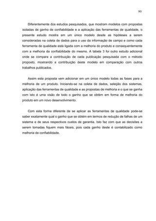 80
Diferentemente dos estudos pesquisados, que mostram modelos com propostas
isoladas de ganho de confiabilidade e a aplicação das ferramentas de qualidade, o
presente estudo mostra em um único modelo desde as hipóteses a serem
consideradas na coleta de dados para o uso da informação de campo e como cada
ferramenta de qualidade está ligada com a melhoria do produto e consequentemente
com a melhoria da confiabilidade do mesmo. A tabela 3 foi outro estudo adicional
onde se compara a contribuição de cada publicação pesquisada com o método
proposto, mostrando a contribuição deste modelo em comparação com outros
trabalhos publicados.
Assim esta proposta vem adicionar em um único modelo todas as fases para a
melhoria de um produto. Iniciando-se na coleta de dados, seleção dos sistemas,
aplicação das ferramentas de qualidade e as propostas de melhoria e o que se ganha
com isto é uma visão de todo o ganho que se obtém em forma de melhoria do
produto em um novo desenvolvimento.
Com esta forma diferente de se aplicar as ferramentas de qualidade pode-se
saber exatamente qual o ganho que se obtém em termos de redução de falhas de um
sistema e de seus respectivos custos de garantia. Isto faz com que as decisões a
serem tomadas fiquem mais fáceis, pois cada ganho deste é contabilizado como
melhoria de confiabilidade.
 
