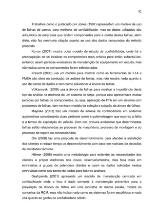 82
Trabalhos como o publicado por Jones (1997) apresentam um modelo de uso
de falhas de campo para melhoria de confiabilidade, mas os dados utilizados são
adquiridos de empresas que testam componentes para a coleta destas falhas, além
disto, não faz nenhuma citação quanto ao uso dos dados censurados do método
proposto.
Kumar (2007) mostra outro modelo de estudo de confiabilidade, onde há a
preocupação de se localizar os componentes mais críticos para então substituí-los,
evitando assim paradas excessivas de manutenção do equipamento em estudo, mas
não indica como os componentes foram selecionados.
Krasich (2000) usa um modelo para mostrar como as ferramentas de FTA e
FMEA são úteis na condução de análise de falhas, mas não mostra nada quanto a
uso de banco de dados e nem como solucionar a árvore de falhas.
Volkanovski (2009) usa a árvore de falhas para mostrar a importância deste
tipo de análise na melhoria de um sistema de força, porque este apresentava muitas
paradas por falhas de componentes, ou seja, aplicação de FTA em um sistema com
problemas de falhas, sem nenhum modelo de seleção e solução da árvore de falhas.
Majeske (2003) traz um modelo de análise de confiabilidade em sistemas
automotivos considerando duas variáveis como a quilometragem que ocorreu a falha
e o tempo de exposição do veículo. Com isto procura evidenciar que determinadas
falhas estão relacionadas ao processo de manufatura, processo de montagem e ao
processo de reparo na concessionária.
Om (2008) faz uma proposta de desenvolvimento para atender a satisfação
dos clientes e reduzir tempo de desenvolvimento com base em matrizes de decisões
de atividades técnicas.
Hillmer (2008) mostra uma metodologia para entender as necessidades dos
clientes e propor melhorias nos novos desenvolvimentos, mas foca mais em
entrevistas a grupos de potenciais clientes e usam os dados coletados nestas
entrevistas como seu banco de dados para futuras análises.
Deshpande (2001) apresenta um modelo de manutenção centrada em
confiabilidade onde o foco é dado somente à manutenção preventiva para a
prevenção de modos de falhas em uma indústria de média escala, mostra os
conceitos da RCM, mas não indica nada como os sistemas foram escolhidos e nada
cita quanto ao ganho de confiabilidade obtido.
 