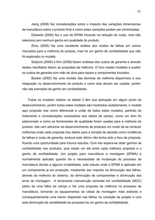 83
Jiang (2008) faz considerações sobre o impacto das variações dimensionas
de manufatura sobre o produto final e como estas variações podem ser minimizadas.
Edwards (2002) faz o uso de DFMA focando na redução de custo, mas não
relaciona com nenhum ganho em qualidade do produto.
Zhou (2005) faz uma excelente análise dos modos de falhas em outros
mercados para a melhoria do produto, mas há um ganho de confiabilidade que não
foi explorado no modelo.
Setijono (2008) e Kim (2008) fazem análises dos custos de garantia e através
destes resultados fazem as propostas de melhoria. O foco nestes modelos é avaliar
os custos de garantia com mão de obra para reparo e componentes trocados.
Booker (2002) faz uma revisão das técnicas de melhoria disponíveis e sua
integração no desenvolvimento do produto e como elas devem ser usadas, porém
não cita exemplos de ganho em confiabilidade.
Todos os modelos citados na tabela 3 têm sua aplicação em algum ponto do
desenvolvimento, porém todos estes modelos são mostrados isoladamente, o modelo
aqui proposto traz como diferencial a união de todos estes modelos, partindo do
tratamento e considerações necessárias aos dados de campo, como um item foi
selecionado e como as ferramentas de qualidade foram usadas para a melhoria do
produto. Isto vem adicionar ao desenvolvimento de produtos um modo de se conduzir
melhorias onde cada proposta traz dados para a tomada de decisão como incidência
de falhas e custo de garantia, embora este último não tenha sido o foco da proposta,
ficando uma oportunidade para futuros estudos. Com isto espera-se obter ganhos de
confiabilidade nos produtos, pois existe um elo entre cada melhoria proposta e o
ganho de confiabilidade. Um projeto para manufatura e montagem (DFMA) é
normalmente aplicado quando há a necessidade de mudanças do processo de
manufatura devido a alguma inviabilidade, este estudo onde o DFMA é aplicado em
um componente já em produção, mostrando seu impacto na diminuição das falhas,
através da melhoria do sistema, da diminuição de componentes e diminuição dos
erros de montagem. A ferramenta manutenção centrada em confiabilidade (MCC)
partiu de uma falha de campo e faz uma proposta de melhoria no processo de
manufatura, tornando os equipamentos da célula de montagem mais estáveis e
consequentemente uma menor dispersão nas falhas na condição de projeto e com
esta diminuição da variabilidade do processo há um ganho de confiabilidade.
 
