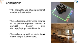 Mission Simulation Lab
HICEE
Mission Simulation Lab
HICEE
Conclusions
• TUIs allows the use of computational
models as free models.
• The collaboration interaction returns
to be person-to-person without a
physical barrier due
desktops/laptops over the table.
• The collabration with artefacts focus
on the people over the data.
10:35 39
 