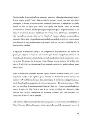 As encomendas de comunicações e acessórios podem ser efectuadas directamente através
de uma ligação ao Call Center, dado que não há qualquer vínculo contratual associado à
encomenda. Já no caso de encomendas de telemóveis, as mesmas só poderão ser efectuadas
através da linha de apoio para contas com apenas um número. Todas as restantes
encomendas de telefones deverão passar por um primeiro passo de preenchimento de um
cupão de encomenda, físico ou electrónico. No caso da edição electrónica, o cliente terá de
estar registado na página oficial no “my Vodafone” e poderá efectuar a encomenda no
momento. Quem optar pelo cupão de encomenda físico, poderá enviá-lo por correio, sendo
posteriormente a encomenda entregue pelo mesmo meio, ou entregá-lo numa loja própria,
para aquisição imediata.

A aquisição de telemóveis obriga a um compromisso de permanência, do número em
questão, na rede por 18 meses e a um consumo que, durante esse período, totalize € 150
(Iva incluído). O período contratual está associado a cada número individualmente e inicia-se na data de emissão da factura de venda. Quando houver alteração de tarifário e/ou
número de telemóvel, o compromisso de permanência mantém-se e será transferido para o
número novo.

Todos os telemóveis fornecidos possuem ligação exclusiva à rede Vodafone, isto é, estão
bloqueados à rede, o que significa que o telefone não funcionará quando utilizado por
números TMN ou Optimus. Em caso de incumprimento do compromisso de permanência, o
cliente fica obrigado ao pagamento do valor correspondente à diferença entre o preço Clube
Viva e o preço base do equipamento escolhido, dividido por 18 meses e multiplicado pelo
número de meses em falta. Como se trata de um vínculo individual, um cliente com vários
números, que efectuou encomendas em momentos diferentes para cada um deles, terá
várias datas de início e fim de contratos.

Cada número, independentemente dos pontos que gera, só poderá requisitar um telefone de
18 em 18 meses. Adicionalmente, um número que tenha adquirido equipamento através de

100

 