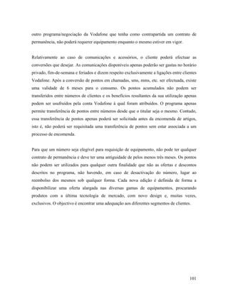 outro programa/negociação da Vodafone que tenha como contrapartida um contrato de
permanência, não poderá requerer equipamento enquanto o mesmo estiver em vigor.

Relativamente ao caso de comunicações e acessórios, o cliente poderá efectuar as
conversões que desejar. As comunicações disponíveis apenas poderão ser gastas no horário
privado, fim-de-semana e feriados e dizem respeito exclusivamente a ligações entre clientes
Vodafone. Após a conversão de pontos em chamadas, sms, mms, etc. ser efectuada, existe
uma validade de 6 meses para o consumo. Os pontos acumulados não podem ser
transferidos entre números de clientes e os benefícios resultantes da sua utilização apenas
podem ser usufruídos pela conta Vodafone à qual foram atribuídos. O programa apenas
permite transferência de pontos entre números desde que o titular seja o mesmo. Contudo,
essa transferência de pontos apenas poderá ser solicitada antes da encomenda de artigos,
isto é, não poderá ser requisitada uma transferência de pontos sem estar associada a um
processo de encomenda.

Para que um número seja elegível para requisição de equipamento, não pode ter qualquer
contrato de permanência e deve ter uma antiguidade de pelos menos três meses. Os pontos
não podem ser utilizados para qualquer outra finalidade que não as ofertas e descontos
descritos no programa, não havendo, em caso de desactivação do número, lugar ao
reembolso dos mesmos sob qualquer forma. Cada nova edição é definida de forma a
disponibilizar uma oferta alargada nas diversas gamas de equipamentos, procurando
produtos com a última tecnologia de mercado, com novo design e, muitas vezes,
exclusivos. O objectivo é encontrar uma adequação aos diferentes segmentos de clientes.

101

 