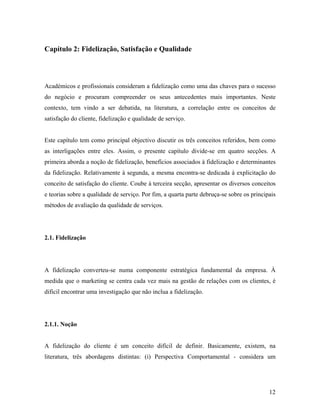 Capítulo 2: Fidelização, Satisfação e Qualidade

Académicos e profissionais consideram a fidelização como uma das chaves para o sucesso
do negócio e procuram compreender os seus antecedentes mais importantes. Neste
contexto, tem vindo a ser debatida, na literatura, a correlação entre os conceitos de
satisfação do cliente, fidelização e qualidade de serviço.

Este capítulo tem como principal objectivo discutir os três conceitos referidos, bem como
as interligações entre eles. Assim, o presente capítulo divide-se em quatro secções. A
primeira aborda a noção de fidelização, benefícios associados à fidelização e determinantes
da fidelização. Relativamente à segunda, a mesma encontra-se dedicada à explicitação do
conceito de satisfação do cliente. Coube à terceira secção, apresentar os diversos conceitos
e teorias sobre a qualidade de serviço. Por fim, a quarta parte debruça-se sobre os principais
métodos de avaliação da qualidade de serviços.

2.1. Fidelização

A fidelização converteu-se numa componente estratégica fundamental da empresa. À
medida que o marketing se centra cada vez mais na gestão de relações com os clientes, é
difícil encontrar uma investigação que não inclua a fidelização.

2.1.1. Noção

A fidelização do cliente é um conceito difícil de definir. Basicamente, existem, na
literatura, três abordagens distintas: (i) Perspectiva Comportamental - considera um

12

 