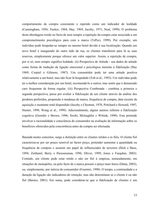 comportamento de compra consistente e repetido como um indicador de lealdade
(Cunningham, 1956; Tucker, 1964; Day, 1969; Jacoby, 1971; Neal, 1999). O problema
desta abordagem reside no facto de nem sempre a repetição da compra estar associada a um
comprometimento psicológico para com a marca (TePeci, 1999). Por exemplo, um
indivíduo pode hospedar-se sempre no mesmo hotel devido à sua localização. Quando um
novo hotel é inaugurado do outro lado da rua, os clientes transferem para lá as suas
reservas, simplesmente porque oferece um valor superior. Assim, a repetição de compra,
por si só, nem sempre significa lealdade. (ii) Perspectiva de Atitude - usa dados de atitude
como forma de tradução da ligação emocional e psicológica inerente à fidelização (Day
1969; Czepiel e Gilmore, 1987). Um consumidor pode ter uma atitude positiva
relativamente a um hotel, mas não ficar lá hospedado (Toh et al., 1993). Um indivíduo pode
ter a melhor consideração por um hotel, recomendá-lo a outros, mas sentir que é demasiado
caro frequentar de forma regular. (iii) Perspectiva Combinada - combina a primeira e
segunda perspectiva, passa por avaliar a fidelização de um cliente através da análise dos
produtos preferidos, propensão à mudança de marca, frequência de compra, data recente da
aquisição e montante total dispendido (Jacoby e Chestnut, 1978; Pritchard e Howard, 1997;
Hunter, 1998; Wong et al., 1999). Adicionalmente, alguns autores referem a fidelização
cognitiva (Gremler e Brown, 1996; Sirohi, Mclaughlin e Wittink, 1998). Esta pretende
envolver a racionalidade e consciência do consumidor na avaliação de informação sobre os
benefícios oferecidos pela concorrência antes da compra ser efectuada.

Baseada nestes conceitos, surge a distinção entre os clientes retidos e os fiéis. O cliente fiel
caracteriza-se por ser pouco sensível ao factor preço, pretender aumentar a quantidade ou
frequência de compras e assumir um papel de influenciador de terceiros (Dick e Basu,
1994; Zeithaml, Berry e Parasuraman, 1996; Oliver, 1999; Jones e Farquhar, 2003).
Contudo, um cliente pode estar retido e não ser fiel à empresa, nomeadamente, em
situações de monopólio, ou pelo facto de a marca possuir o preço mais baixo (Datta, 2003),
ou, simplesmente, por inércia do consumidor (Fournier, 1998). O tempo, a continuidade e a
duração da ligação são indicadores de retenção, mas não determinam se o cliente é ou não
fiel (Barnes, 2001). Em suma, pode considerar-se que a fidelização de clientes é um

13

 