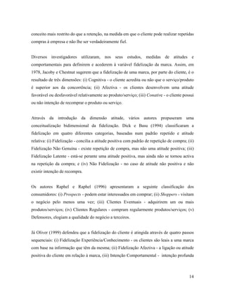 conceito mais restrito do que a retenção, na medida em que o cliente pode realizar repetidas
compras à empresa e não lhe ser verdadeiramente fiel.

Diversos

investigadores

utilizaram,

nos seus

estudos,

medidas

de

atitudes

e

comportamentais para definirem e acederem à variável fidelização da marca. Assim, em
1978, Jacoby e Chestnut sugerem que a fidelização de uma marca, por parte do cliente, é o
resultado de três dimensões: (i) Cognitiva - o cliente acredita ou não que o serviço/produto
é superior aos da concorrência; (ii) Afectiva - os clientes desenvolvem uma atitude
favorável ou desfavorável relativamente ao produto/serviço; (iii) Conative - o cliente possui
ou não intenção de recomprar o produto ou serviço.

Através da introdução da dimensão atitude, vários autores propuseram uma
conceitualização bidimensional da fidelização. Dick e Basu (1994) classificaram a
fidelização em quatro diferentes categorias, baseadas num padrão repetido e atitude
relativa: (i) Fidelização - concilia a atitude positiva com padrão de repetição de compra; (ii)
Fidelização Não Genuína - existe repetição de compra, mas não uma atitude positiva; (iii)
Fidelização Latente - está-se perante uma atitude positiva, mas ainda não se tornou activa
na repetição da compra; e (iv) Não Fidelização - no caso de atitude não positiva e não
existir intenção de recompra.

Os autores Raphel e Raphel (1996) apresentaram a seguinte classificação dos
consumidores: (i) Prospects - podem estar interessados em comprar; (ii) Shoppers - visitam
o negócio pelo menos uma vez; (iii) Clientes Eventuais - adquirirem um ou mais
produtos/serviços; (iv) Clientes Regulares - compram regularmente produtos/serviços; (v)
Defensores, elogiam a qualidade do negócio a terceiros.

Já Oliver (1999) defendeu que a fidelização do cliente é atingida através de quatro passos
sequenciais: (i) Fidelização Experiência/Conhecimento - os clientes são leais a uma marca
com base na informação que têm da mesma; (ii) Fidelização Afectiva - a ligação ou atitude
positiva do cliente em relação à marca, (iii) Intenção Comportamental - intenção profunda

14

 