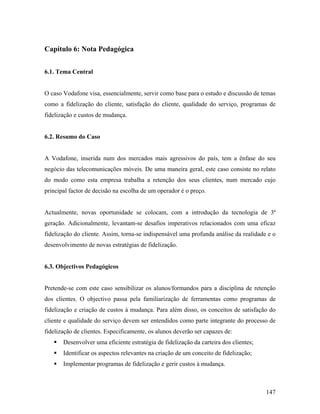 Capítulo 6: Nota Pedagógica
6.1. Tema Central

O caso Vodafone visa, essencialmente, servir como base para o estudo e discussão de temas
como a fidelização do cliente, satisfação do cliente, qualidade do serviço, programas de
fidelização e custos de mudança.

6.2. Resumo do Caso

A Vodafone, inserida num dos mercados mais agressivos do país, tem a ênfase do seu
negócio das telecomunicações móveis. De uma maneira geral, este caso consiste no relato
do modo como esta empresa trabalha a retenção dos seus clientes, num mercado cujo
principal factor de decisão na escolha de um operador é o preço.

Actualmente, novas oportunidade se colocam, com a introdução da tecnologia de 3ª
geração. Adicionalmente, levantam-se desafios imperativos relacionados com uma eficaz
fidelização do cliente. Assim, torna-se indispensável uma profunda análise da realidade e o
desenvolvimento de novas estratégias de fidelização.

6.3. Objectivos Pedagógicos

Pretende-se com este caso sensibilizar os alunos/formandos para a disciplina de retenção
dos clientes. O objectivo passa pela familiarização de ferramentas como programas de
fidelização e criação de custos à mudança. Para além disso, os conceitos de satisfação do
cliente e qualidade do serviço devem ser entendidos como parte integrante do processo de
fidelização de clientes. Especificamente, os alunos deverão ser capazes de:
Desenvolver uma eficiente estratégia de fidelização da carteira dos clientes;
Identificar os aspectos relevantes na criação de um conceito de fidelização;
Implementar programas de fidelização e gerir custos à mudança.

147

 