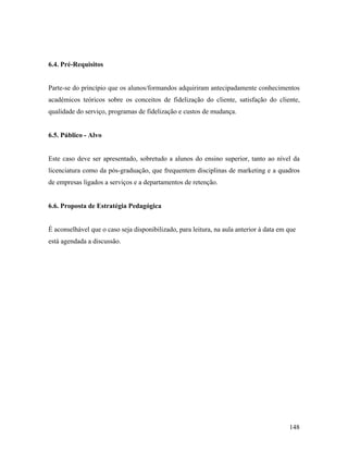 6.4. Pré-Requisitos

Parte-se do princípio que os alunos/formandos adquiriram antecipadamente conhecimentos
académicos teóricos sobre os conceitos de fidelização do cliente, satisfação do cliente,
qualidade do serviço, programas de fidelização e custos de mudança.

6.5. Público - Alvo

Este caso deve ser apresentado, sobretudo a alunos do ensino superior, tanto ao nível da
licenciatura como da pós-graduação, que frequentem disciplinas de marketing e a quadros
de empresas ligados a serviços e a departamentos de retenção.

6.6. Proposta de Estratégia Pedagógica

É aconselhável que o caso seja disponibilizado, para leitura, na aula anterior à data em que
está agendada a discussão.

148

 