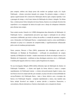 para comprar, embora este desejo possa não resultar em qualquer acção; (iv) Acção
Fidelização - clientes convertem intenção em compra. No primeiro estágio, o cliente é
apenas cognitivamente fiel e desenvolve fidelização afectiva após compras repetidas. Com
a passagem do tempo, o nível mais intenso de fidelização do cliente é atingido. Na última
fase, o cliente possui fortes intenções de trocas futuras, baseia-se na avaliação favorável da
experiência e na conjugação da inércia da acção com o desejo de ultrapassar obstáculos
para efectuar uma compra.

Num estudo recente, Ganesh et al. (2000) distinguiram duas dimensões de fidelização: (i)
Fidelização Activa - comportamento pro-activo que requer a realização de um esforço
consciente e deliberado, que inclui o reforço da escolha e a vontade de aumentar o negócio
com o fornecedor; (ii) Fidelização Passiva - comportamento reactivo, como sensibilidade a
alterações no preço ou a aumentos de competitividade, é significantemente influenciado
pelos custos de mudança percepcionados.

Neste contexto, Browen e Chen (2001), propuseram três abordagens para medir a
fidelização: (i) Medição de Procedimento - verificação de procedimento de compra
repetida; (ii) Medições de Atitudes - estados emocionais do cliente em relação à marca; (iii)
Medições de Composições - combinam as duas abordagens anteriores, isto é, a fidelização
é medida pelas ligações afectivas à marca e pelas frequências de compras.

Na sua investigação, Baloglu (2002) definiu diferentes tipos de fidelização de clientes: (i)
Fidelização Verdadeira - o cliente está ligado de forma afectiva à marca e compra
repetidamente; (ii) Fidelização Latente - o cliente está positivamente ligado à marca, mas
tem baixos níveis de compra (devido, por exemplo, ao preço elevado ou inacessibilidade do
serviço/Produto); (iii) Fidelização Baixa - tanto o factor afectivo com a recompra são
baixos; (iv) Fidelização Suspeita - compram repetidamente a marca, mas mantêm uma
baixa atitude favorável em relação à mesma (devido a incentivos financeiros, a
conveniência, falta de alternativas e factores relacionados com a situação do cliente).

15

 