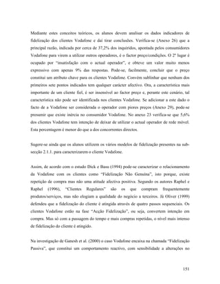 Mediante estes conceitos teóricos, os alunos devem analisar os dados indicadores de
fidelização dos clientes Vodafone e daí tirar conclusões. Verifica-se (Anexo 26) que a
principal razão, indicada por cerca de 37,2% dos inquiridos, apontada pelos consumidores
Vodafone para virem a utilizar outros operadores, é o factor preço/condições. O 2º lugar é
ocupado por “insatisfação com o actual operador”, e obteve um valor muito menos
expressivo com apenas 9% das respostas. Pode-se, facilmente, concluir que o preço
constitui um atributo chave para os clientes Vodafone. Convém sublinhar que nenhum dos
primeiros sete pontos indicados tem qualquer carácter afectivo. Ora, a característica mais
importante de um cliente fiel, é ser insensível ao factor preço e, perante este cenário, tal
característica não pode ser identificada nos clientes Vodafone. Se adicionar a este dado o
facto de a Vodafone ser considerada o operador com piores preços (Anexo 29), pode-se
presumir que existe inércia no consumidor Vodafone. No anexo 23 verifica-se que 5,6%
dos clientes Vodafone tem intenção de deixar de utilizar o actual operador de rede móvel.
Esta percentagem é menor do que a dos concorrentes directos.

Sugere-se ainda que os alunos utilizem os vários modelos de fidelização presentes na subsecção 2.1.1. para caracterizarem o cliente Vodafone.

Assim, de acordo com o estudo Dick e Basu (1994) pode-se caracterizar o relacionamento
da Vodafone com os clientes como “Fidelização Não Genuína”, isto porque, existe
repetição de compra mas não uma atitude afectiva positiva. Segundo os autores Raphel e
Raphel

(1996),

“Clientes

Regulares”

são

os

que

compram

frequentemente

produtos/serviços, mas não elogiam a qualidade do negócio a terceiros. Já Oliver (1999)
defendeu que a fidelização do cliente é atingida através de quatro passos sequenciais. Os
clientes Vodafone estão na fase “Acção Fidelização”, ou seja, convertem intenção em
compra. Mas só com a passagem do tempo e mais compras repetidas, o nível mais intenso
de fidelização do cliente é atingido.

Na investigação de Ganesh et al. (2000) o caso Vodafone encaixa na chamada “Fidelização
Passiva”, que constitui um comportamento reactivo, com sensibilidade a alterações no

151

 